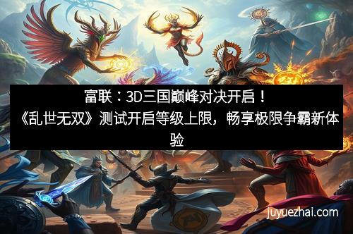 富联:3D三国巅峰对决开启!《乱世无双》测试开启等级上限,畅享极限争霸新体验