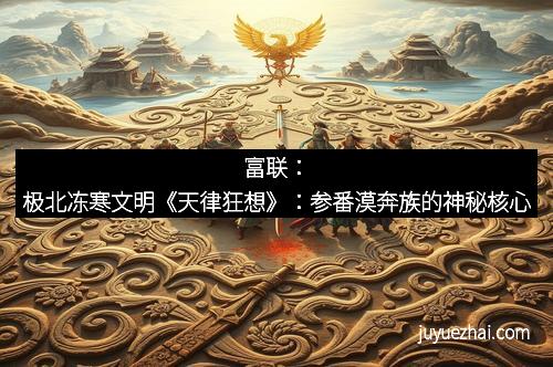 富联:极北冻寒文明《天律狂想》:参番漠奔族的神秘核心